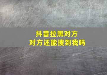 抖音拉黑对方 对方还能搜到我吗